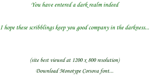 You have entered a dark realm indeed

I hope these scribblings keep you good company in the darkness...


(site best viewed at 1200 x 800 resolution)
Download Monotype Corsova font...